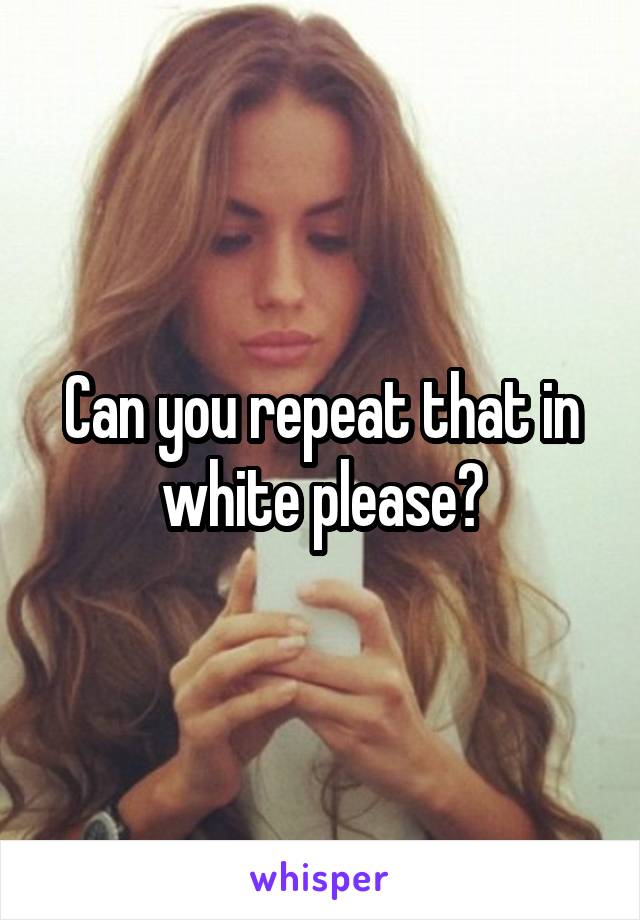 Can you repeat that in white please?