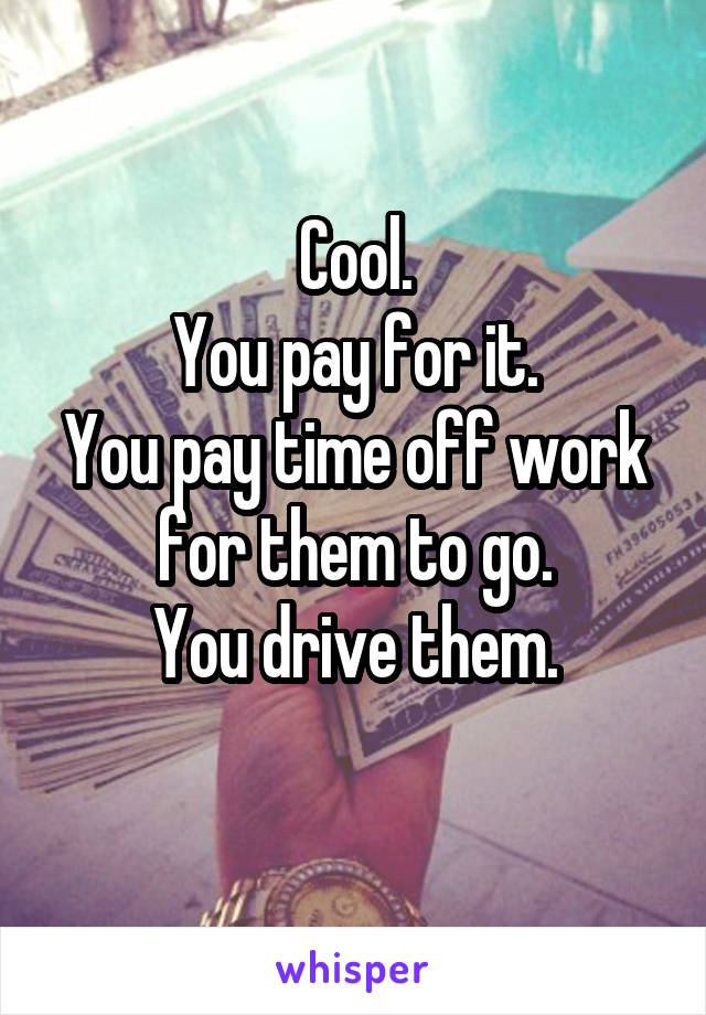 Cool.
You pay for it.
You pay time off work for them to go.
You drive them.
