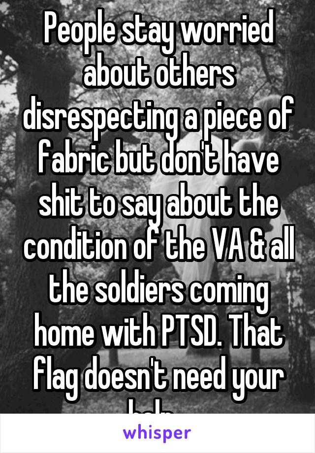 People stay worried about others disrespecting a piece of fabric but don't have shit to say about the condition of the VA & all the soldiers coming home with PTSD. That flag doesn't need your help...