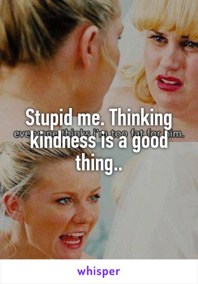 Stupid me. Thinking kindness is a good thing..