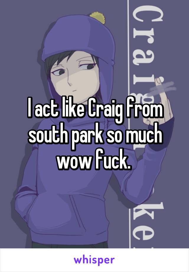 I act like Craig from south park so much wow fuck. 