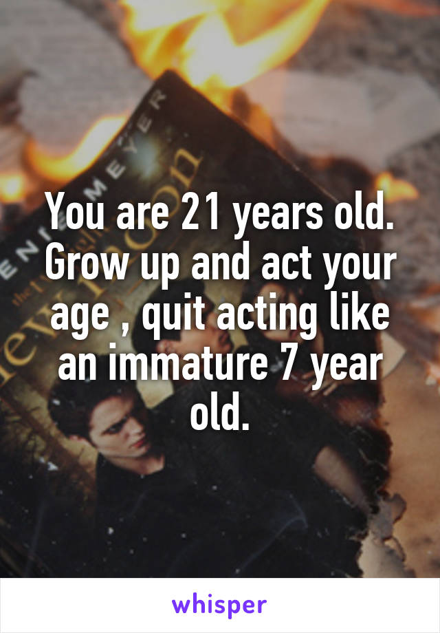 You are 21 years old. Grow up and act your age , quit acting like an immature 7 year old.