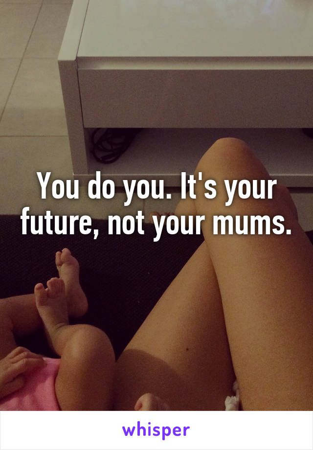 You do you. It's your future, not your mums. 