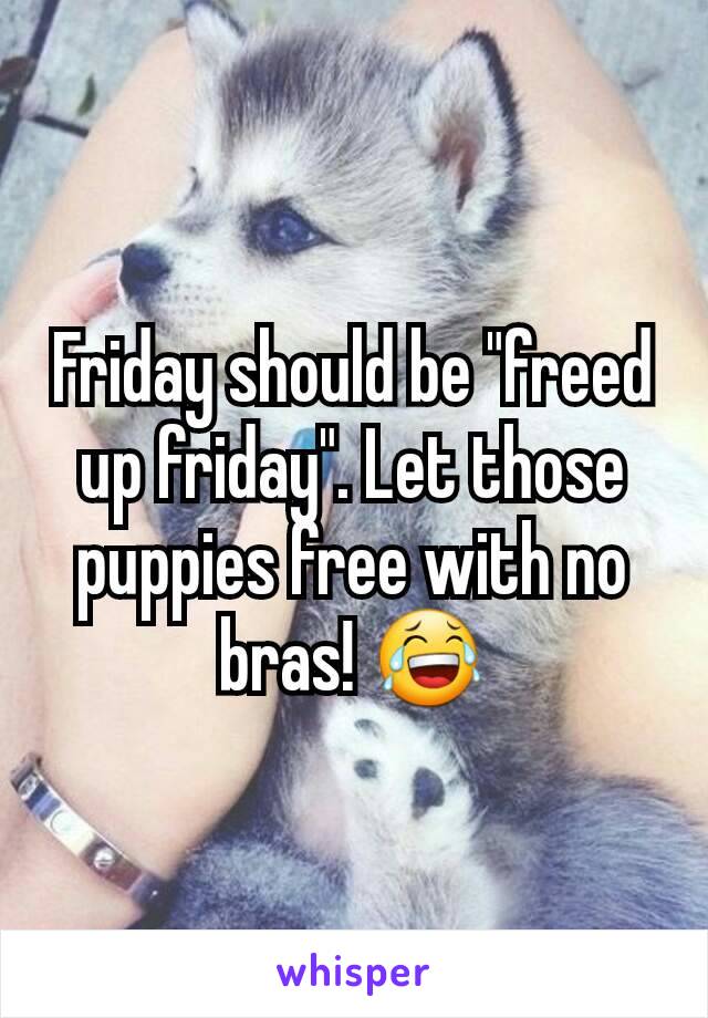 Friday should be "freed up friday". Let those puppies free with no bras! 😂