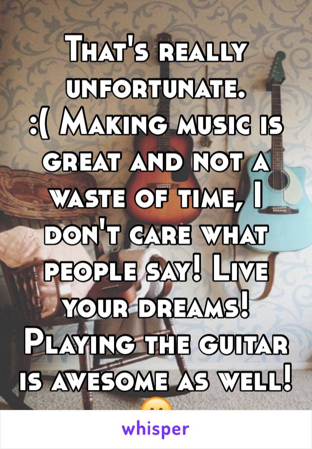 That's really unfortunate. 
:( Making music is great and not a waste of time, I don't care what people say! Live your dreams! Playing the guitar is awesome as well!😀