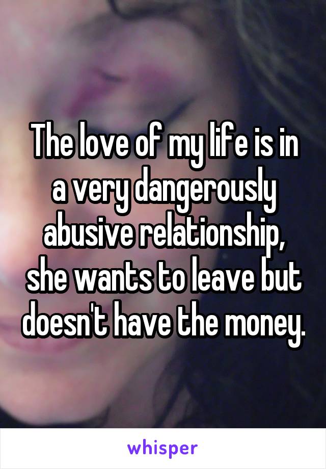 The love of my life is in a very dangerously abusive relationship, she wants to leave but doesn't have the money.