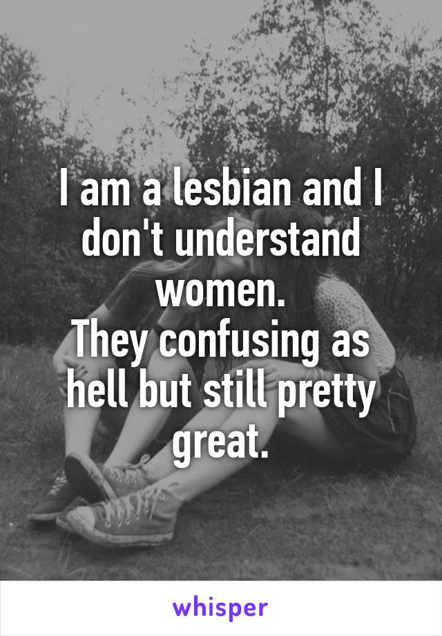 I am a lesbian and I don't understand women.
They confusing as hell but still pretty great.