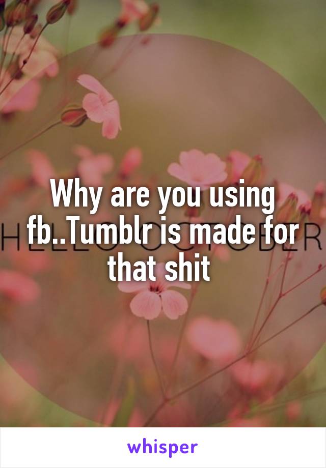 Why are you using fb..Tumblr is made for that shit 