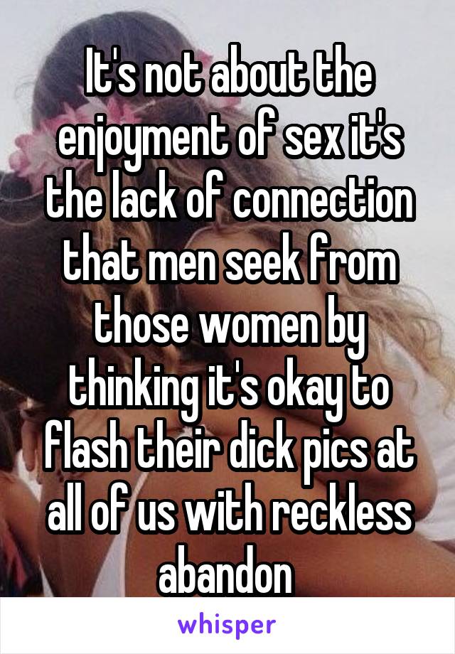 It's not about the enjoyment of sex it's the lack of connection that men seek from those women by thinking it's okay to flash their dick pics at all of us with reckless abandon 