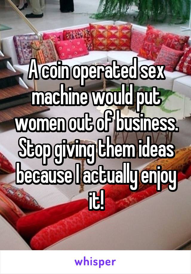 A coin operated sex machine would put women out of business. Stop giving them ideas because I actually enjoy it!