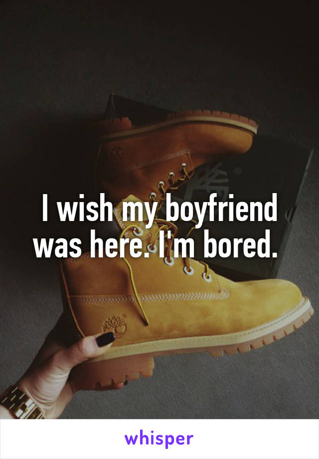 I wish my boyfriend was here. I'm bored. 