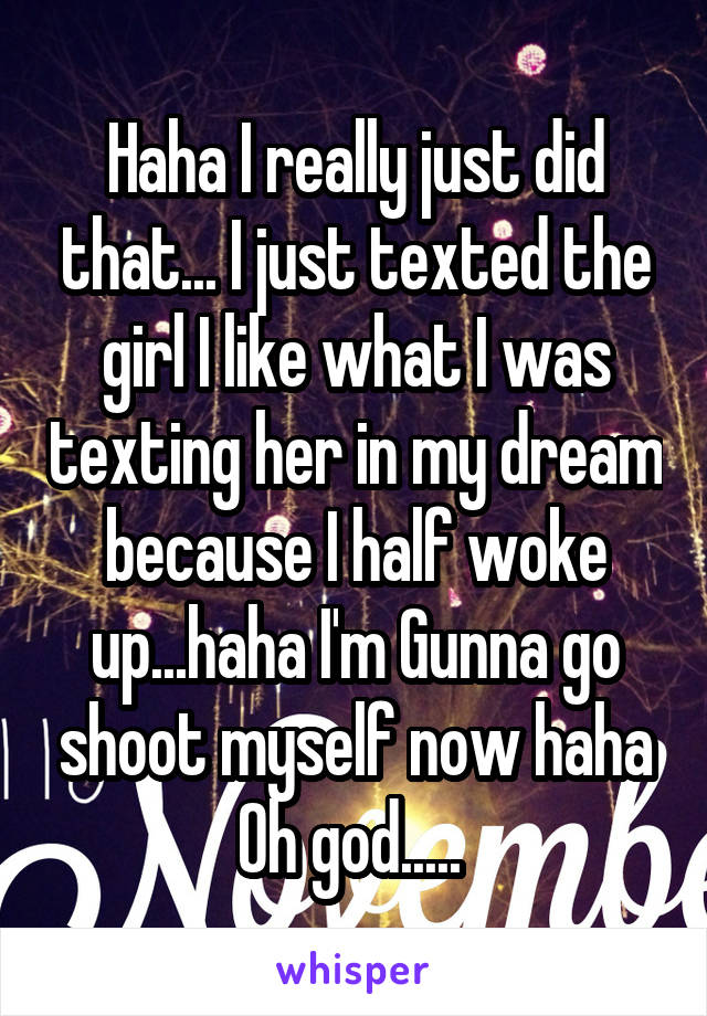 Haha I really just did that... I just texted the girl I like what I was texting her in my dream because I half woke up...haha I'm Gunna go shoot myself now haha Oh god..... 