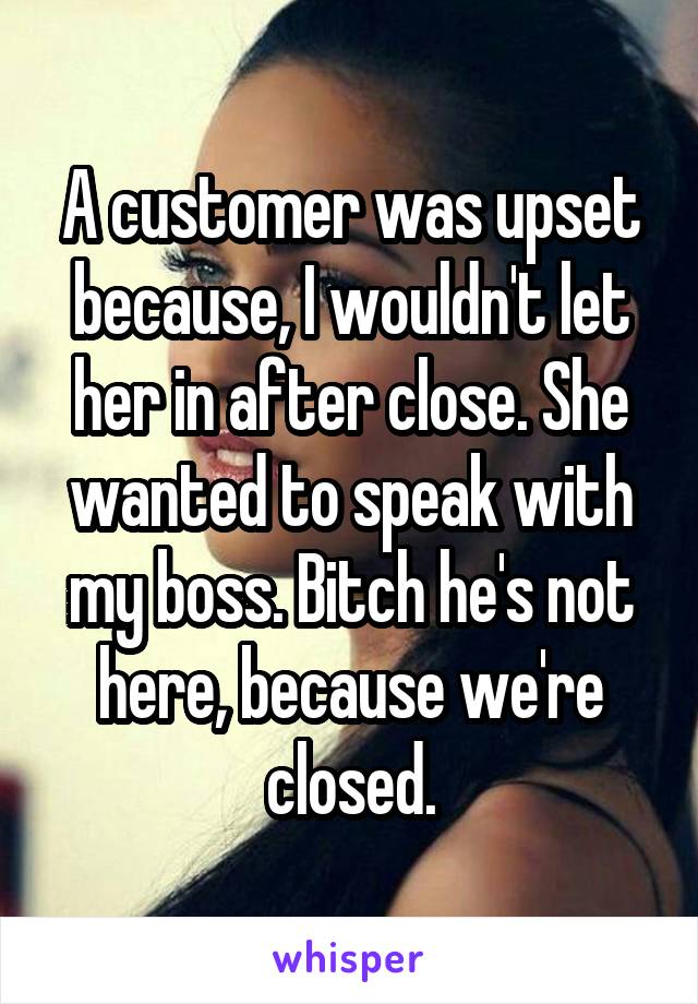 A customer was upset because, I wouldn't let her in after close. She wanted to speak with my boss. Bitch he's not here, because we're closed.