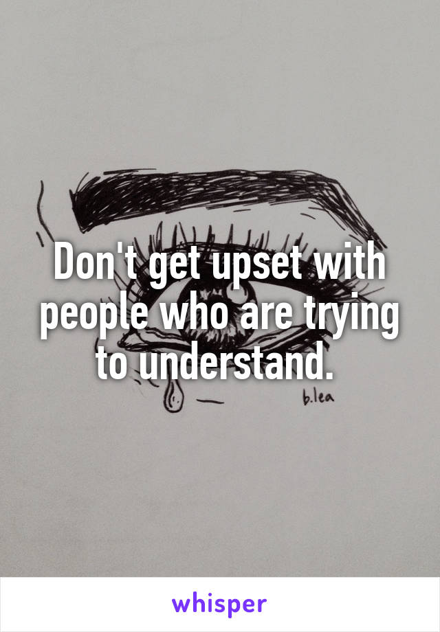 Don't get upset with people who are trying to understand. 