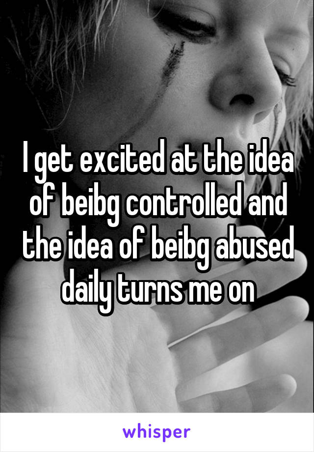 I get excited at the idea of beibg controlled and the idea of beibg abused daily turns me on