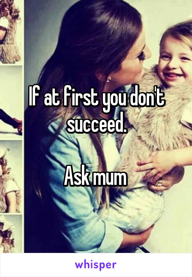 If at first you don't succeed.

Ask mum 