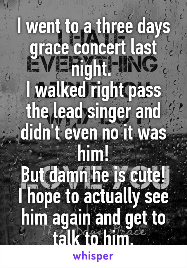 I went to a three days grace concert last night. 
I walked right pass the lead singer and didn't even no it was him!
But damn he is cute!
I hope to actually see him again and get to talk to him.