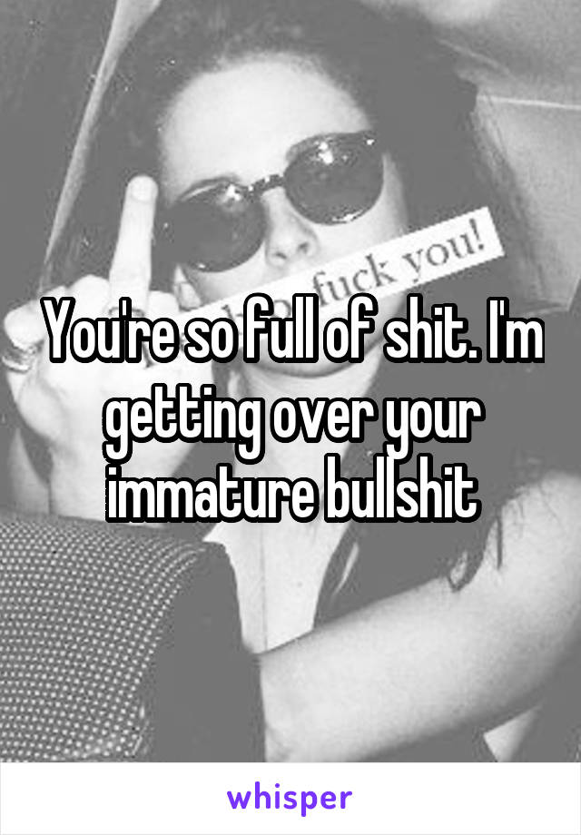 You're so full of shit. I'm getting over your immature bullshit