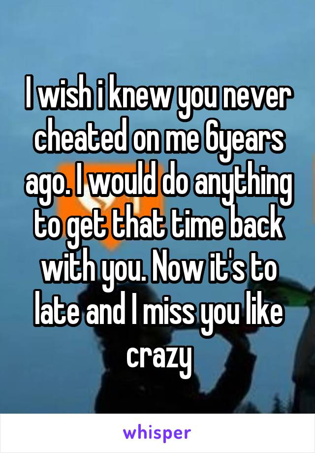 I wish i knew you never cheated on me 6years ago. I would do anything to get that time back with you. Now it's to late and I miss you like crazy