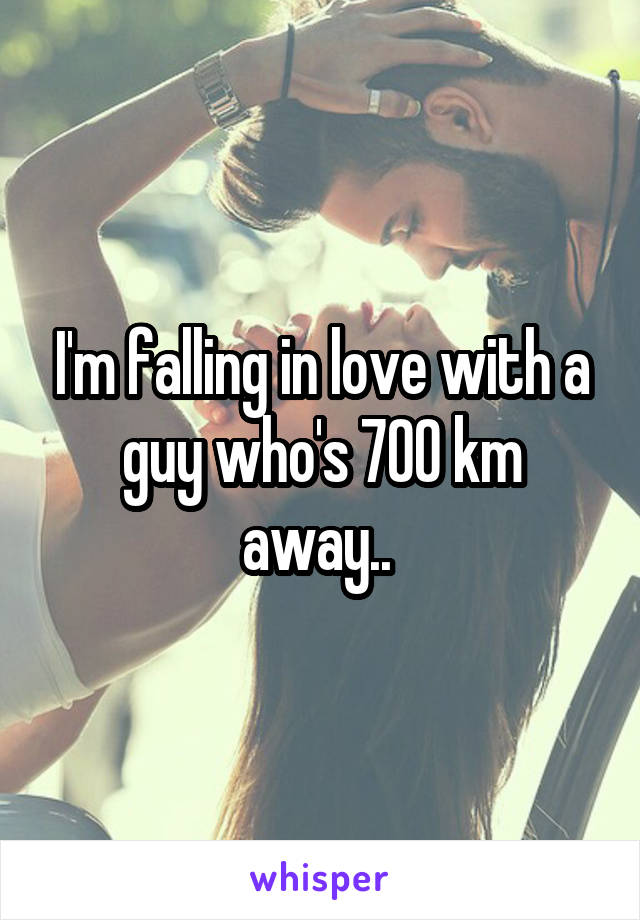 I'm falling in love with a guy who's 700 km away.. 