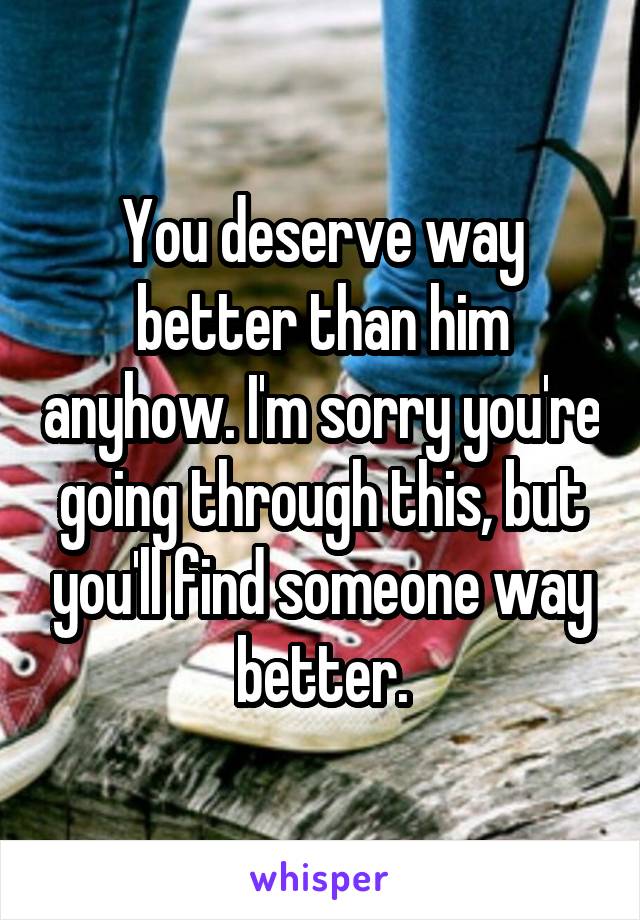 You deserve way better than him anyhow. I'm sorry you're going through this, but you'll find someone way better.