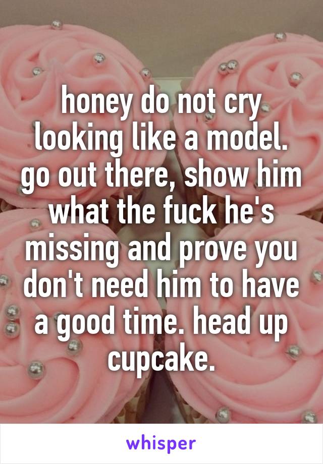 honey do not cry looking like a model. go out there, show him what the fuck he's missing and prove you don't need him to have a good time. head up cupcake.