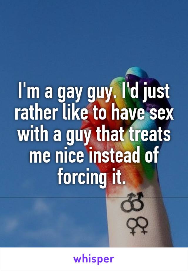 I'm a gay guy. I'd just rather like to have sex with a guy that treats me nice instead of forcing it. 