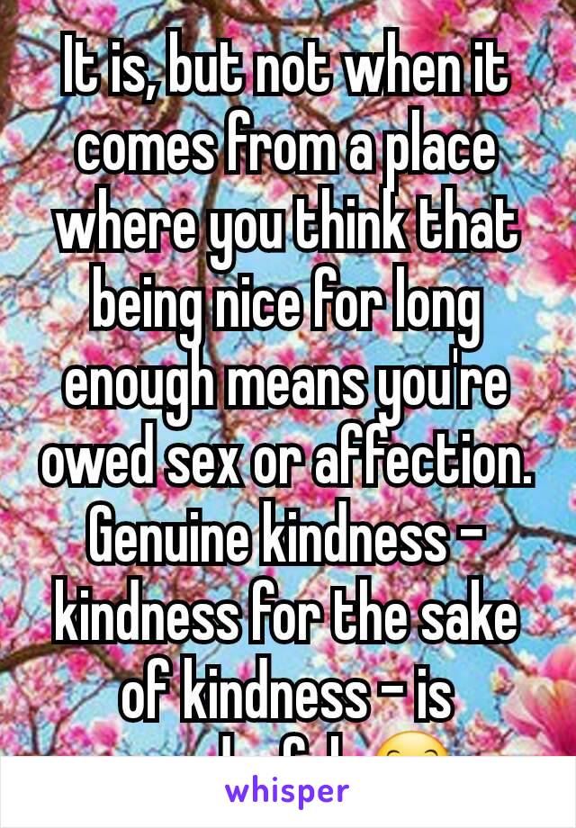 It is, but not when it comes from a place where you think that being nice for long enough means you're owed sex or affection. Genuine kindness - kindness for the sake of kindness - is wonderful. 😊