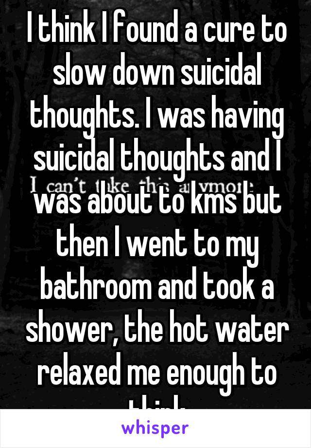 I think I found a cure to slow down suicidal thoughts. I was having suicidal thoughts and I was about to kms but then I went to my bathroom and took a shower, the hot water relaxed me enough to think