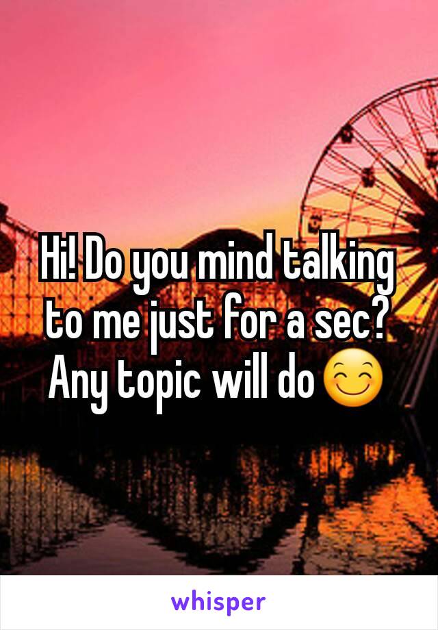 Hi! Do you mind talking to me just for a sec? Any topic will do😊