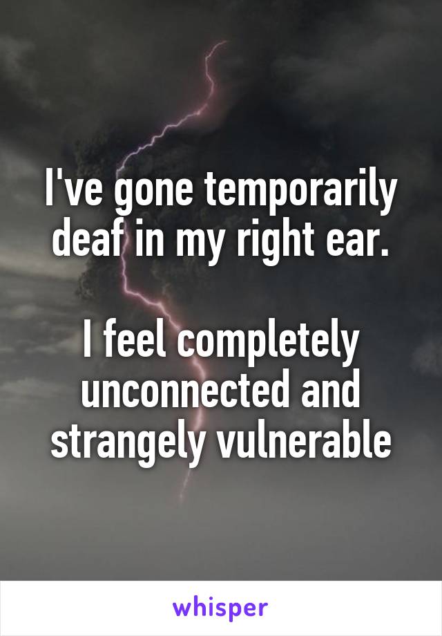 I've gone temporarily deaf in my right ear.

I feel completely unconnected and strangely vulnerable