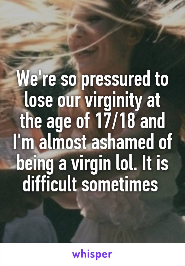 We're so pressured to lose our virginity at the age of 17/18 and I'm almost ashamed of being a virgin lol. It is difficult sometimes 