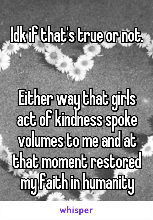 Idk if that's true or not. 
 
Either way that girls act of kindness spoke volumes to me and at that moment restored my faith in humanity