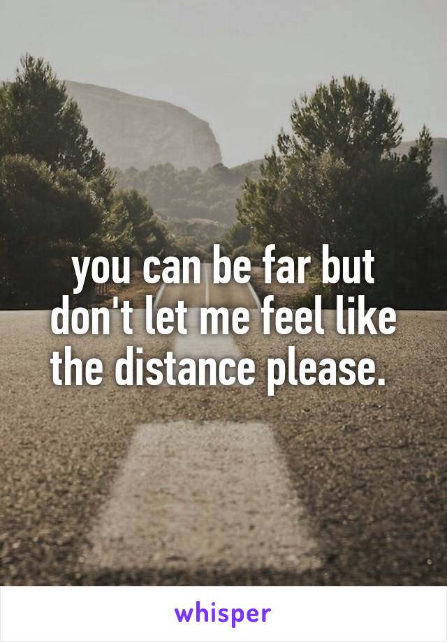 you can be far but don't let me feel like the distance please. 