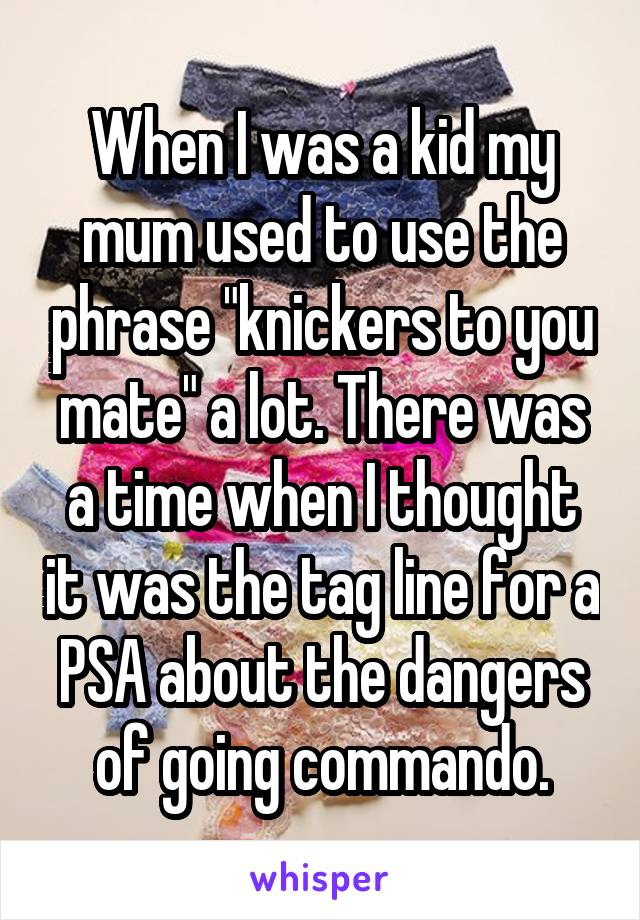 When I was a kid my mum used to use the phrase "knickers to you mate" a lot. There was a time when I thought it was the tag line for a PSA about the dangers of going commando.