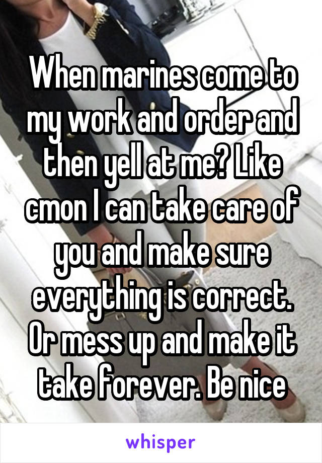 When marines come to my work and order and then yell at me? Like cmon I can take care of you and make sure everything is correct. Or mess up and make it take forever. Be nice