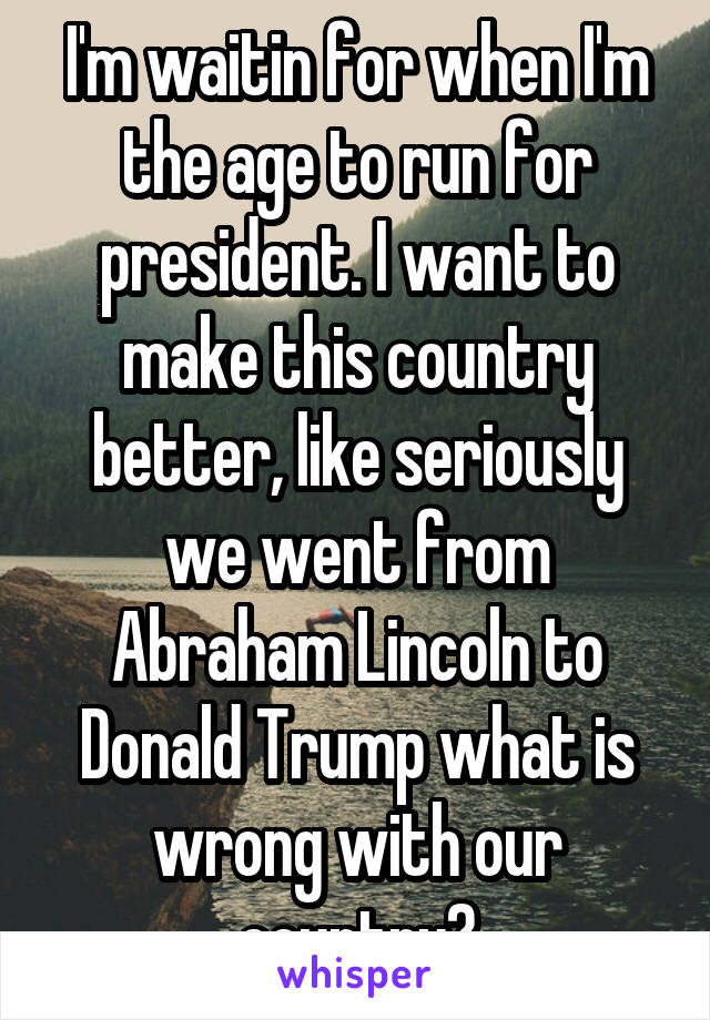 I'm waitin for when I'm the age to run for president. I want to make this country better, like seriously we went from Abraham Lincoln to Donald Trump what is wrong with our country?