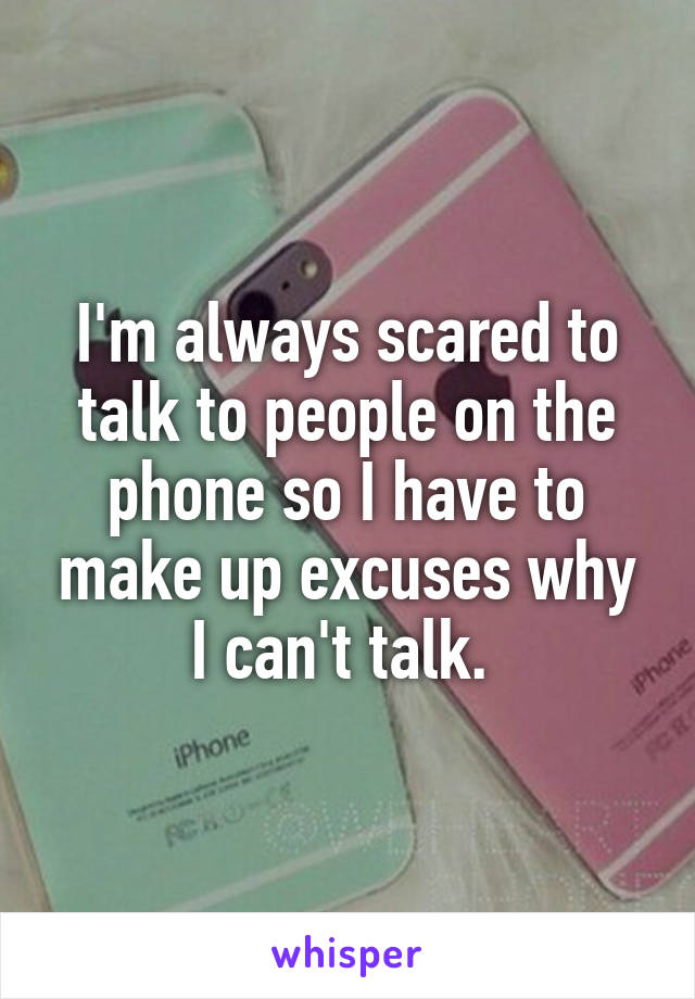 I'm always scared to talk to people on the phone so I have to make up excuses why I can't talk. 