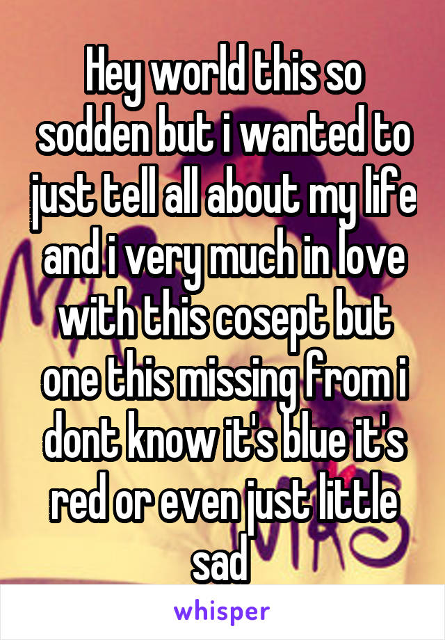 Hey world this so sodden but i wanted to just tell all about my life and i very much in love with this cosept but one this missing from i dont know it's blue it's red or even just little sad 