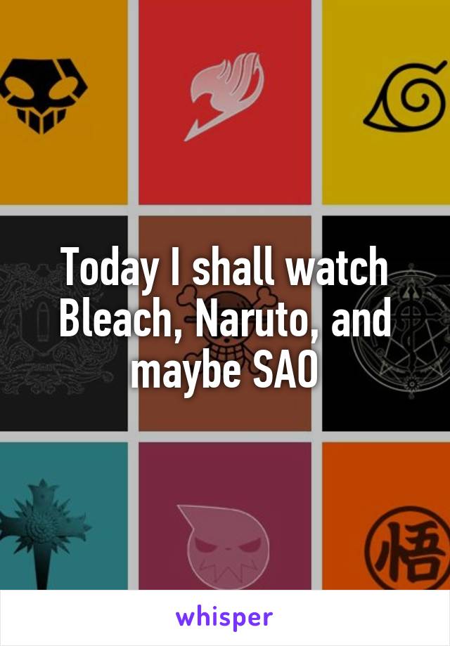 Today I shall watch Bleach, Naruto, and maybe SAO