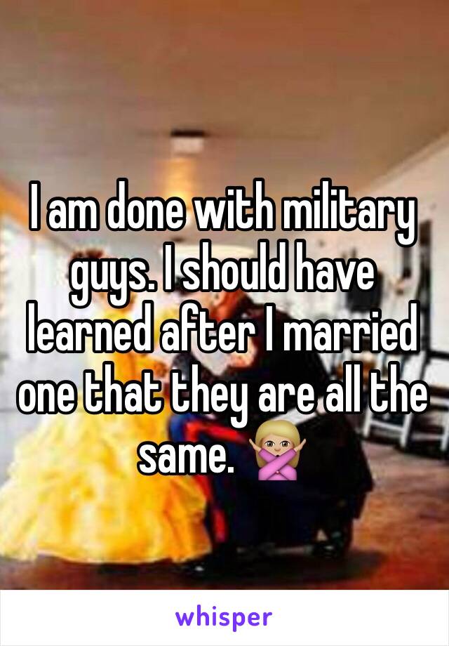 I am done with military guys. I should have learned after I married one that they are all the same. 🙅🏼