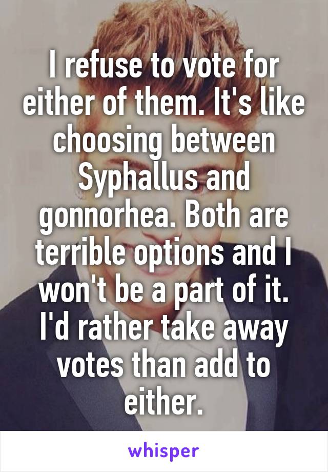 I refuse to vote for either of them. It's like choosing between Syphallus and gonnorhea. Both are terrible options and I won't be a part of it. I'd rather take away votes than add to either.