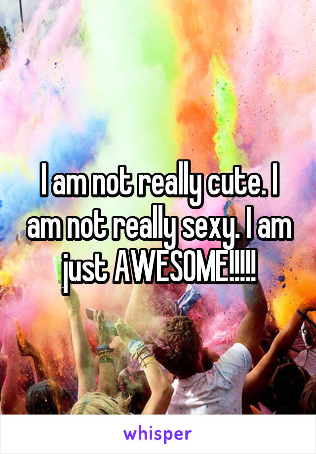 I am not really cute. I am not really sexy. I am just AWESOME!!!!!