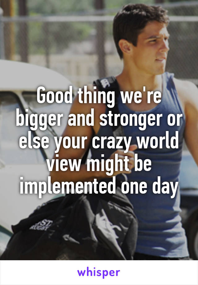 Good thing we're bigger and stronger or else your crazy world view might be implemented one day