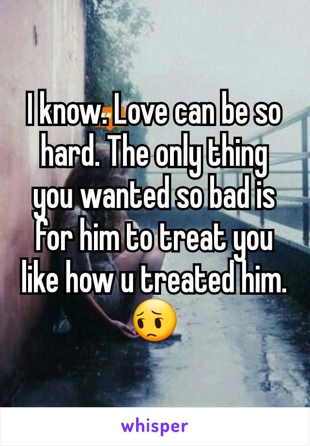 I know. Love can be so hard. The only thing you wanted so bad is for him to treat you like how u treated him. 😔