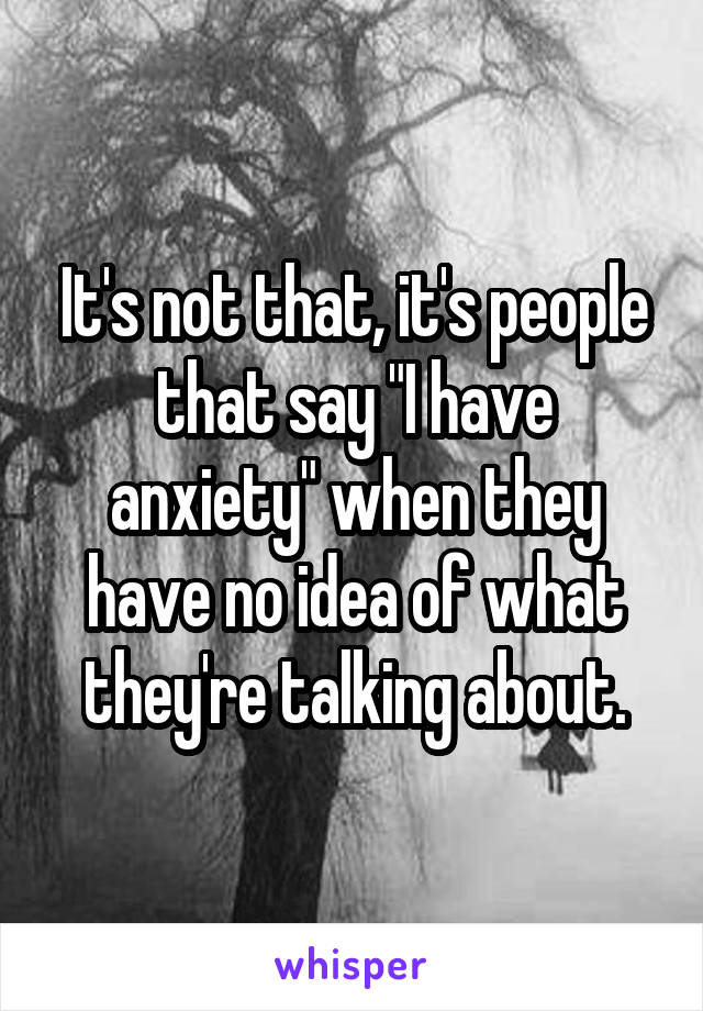 It's not that, it's people that say "I have anxiety" when they have no idea of what they're talking about.