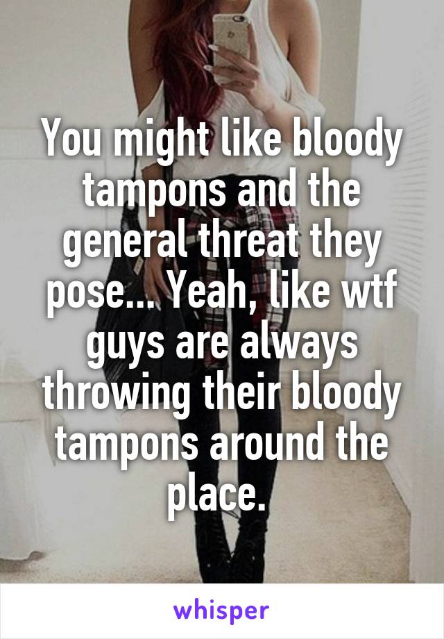 You might like bloody tampons and the general threat they pose... Yeah, like wtf guys are always throwing their bloody tampons around the place. 