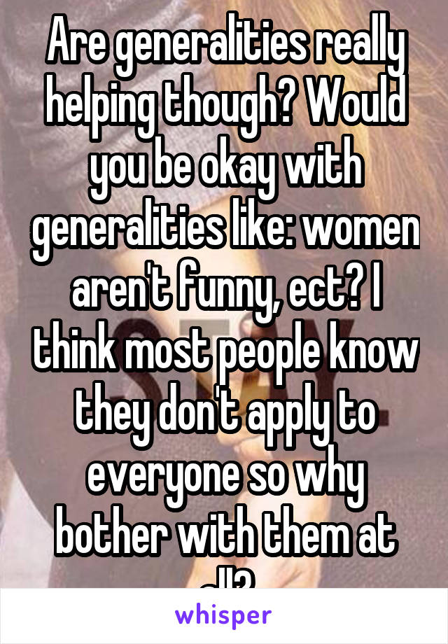 Are generalities really helping though? Would you be okay with generalities like: women aren't funny, ect? I think most people know they don't apply to everyone so why bother with them at all?