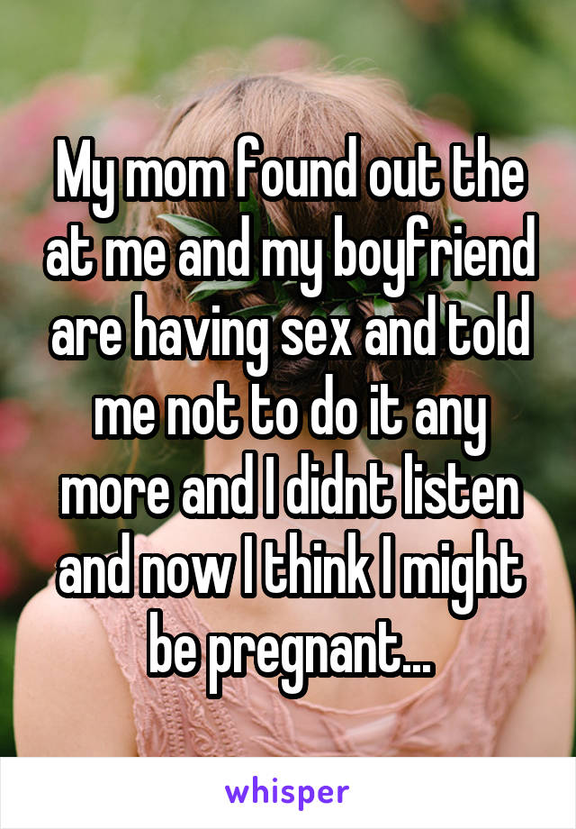 My mom found out the at me and my boyfriend are having sex and told me not to do it any more and I didnt listen and now I think I might be pregnant...