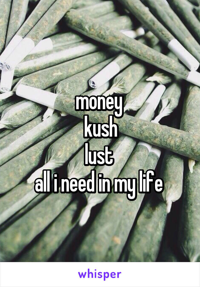 money 
kush
lust 
all i need in my life 